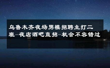 乌鲁木齐夜场男模招聘主打二班-夜店酒吧直招-机会不容错过 