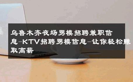 乌鲁木齐夜场男模招聘兼职信息-KTV招聘男模信息-让你轻松赚取高薪 