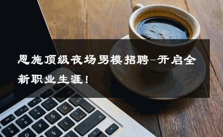 恩施顶级夜场男模招聘-开启全新职业生涯！ 