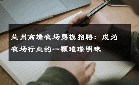 兰州高端夜场男模招聘：成为夜场行业的一颗璀璨明珠 