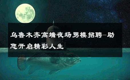 乌鲁木齐高端夜场男模招聘-助您开启精彩人生 