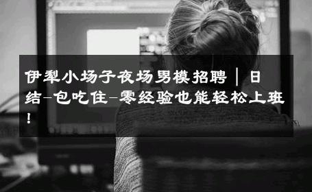 伊犁小场子夜场男模招聘｜日结-包吃住-零经验也能轻松上班！ 