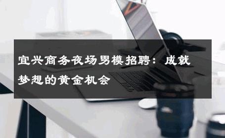 宜兴商务夜场男模招聘：成就梦想的黄金机会 