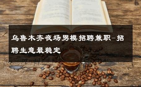 乌鲁木齐夜场男模招聘兼职-招聘生意最稳定 