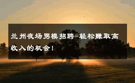 兰州夜场男模招聘-轻松赚取高收入的机会！ 
