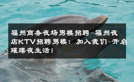 福州商务夜场男模招聘-福州夜店KTV招聘男模：加入我们-开启璀璨夜生活！ 