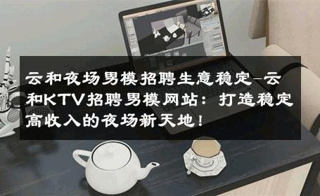云和夜场男模招聘生意稳定-云和KTV招聘男模网站：打造稳定高收入的夜场新天地！ 