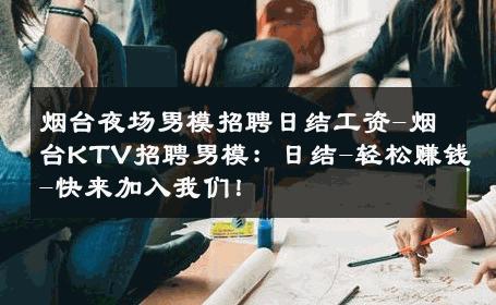 烟台夜场男模招聘日结工资-烟台KTV招聘男模：日结-轻松赚钱-快来加入我们！ 