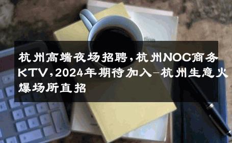 杭州高端夜场招聘,杭州NOC商务KTV,2024年期待加入-杭州生意火爆场所直招