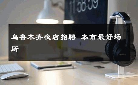 乌鲁木齐夜店招聘-本市最好场所 