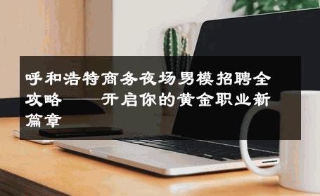 呼和浩特商务夜场男模招聘全攻略——开启你的黄金职业新篇章 