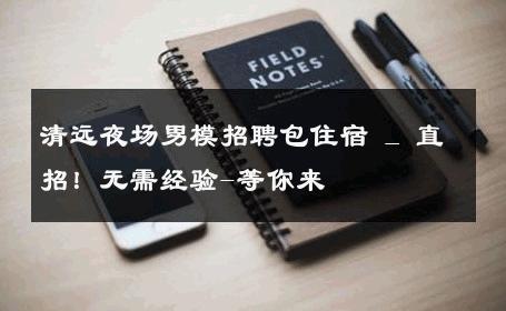 清远夜场男模招聘包住宿 _ 直招！无需经验-等你来 
