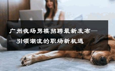 广州夜场男模招聘最新发布——引领潮流的职场新机遇 