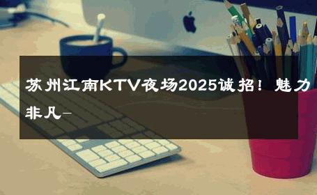 苏州江南KTV夜场2025诚招！魅力非凡- 