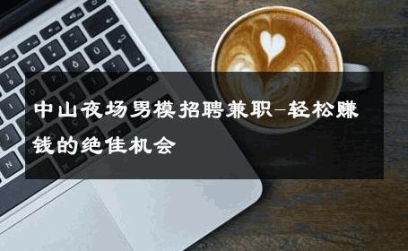 中山夜场男模招聘兼职-轻松赚钱的绝佳机会 