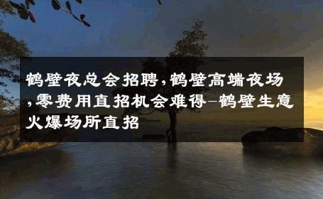 鹤壁夜总会招聘,鹤壁高端夜场,零费用直招机会难得-鹤壁生意火爆场所直招