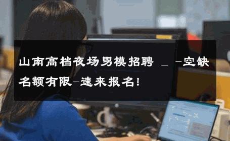 山南高档夜场男模招聘 _ -空缺名额有限-速来报名！ 