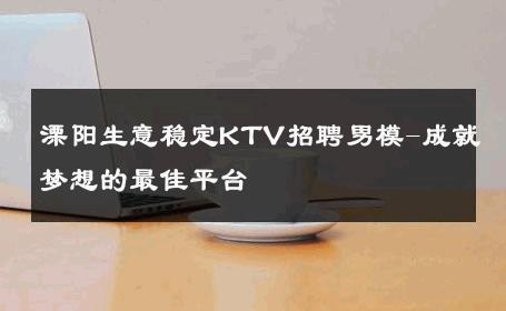 溧阳生意稳定KTV招聘男模-成就梦想的最佳平台 