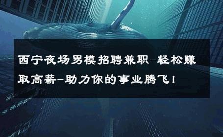 西宁夜场男模招聘兼职-轻松赚取高薪-助力你的事业腾飞！ 