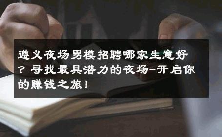 遵义夜场男模招聘哪家生意好？寻找最具潜力的夜场-开启你的赚钱之旅！ 