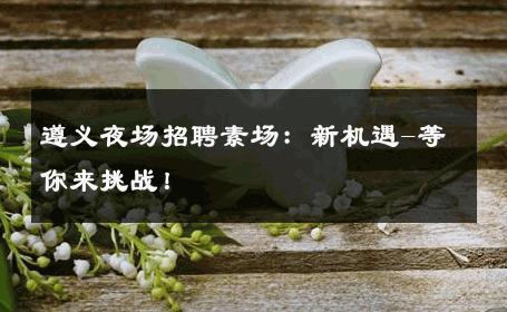 遵义夜场招聘素场：新机遇-等你来挑战！ 