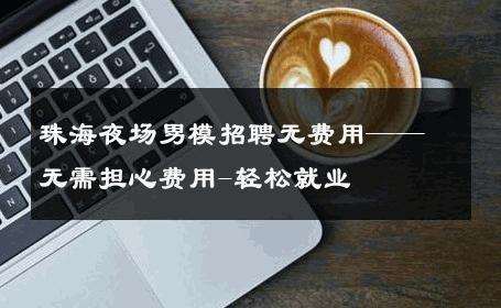 珠海夜场男模招聘无费用——无需担心费用-轻松就业 
