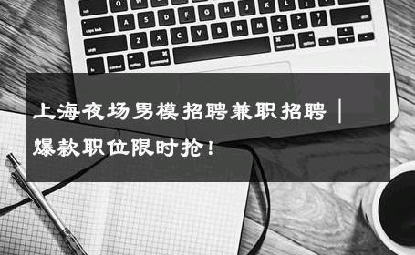 上海夜场男模招聘兼职招聘｜爆款职位限时抢！ 