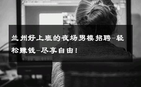 兰州好上班的夜场男模招聘-轻松赚钱-尽享自由！ 