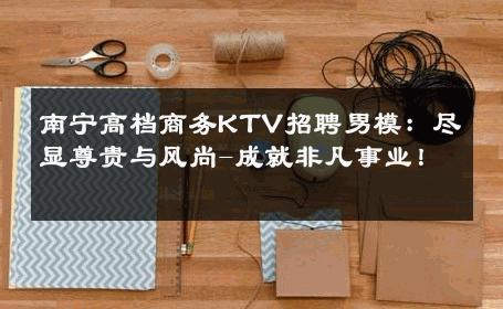 南宁高档商务KTV招聘男模：尽显尊贵与风尚-成就非凡事业！ 