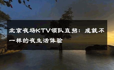 北京夜场KTV领队直招：成就不一样的夜生活体验 