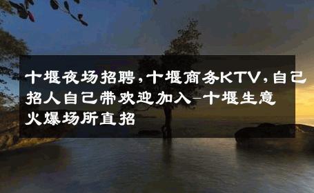 十堰夜场招聘,十堰商务KTV,自己招人自己带欢迎加入-十堰生意火爆场所直招