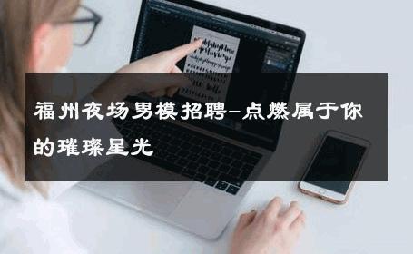 福州夜场男模招聘-点燃属于你的璀璨星光 