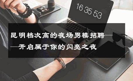 昆明档次高的夜场男模招聘——开启属于你的闪亮之夜 