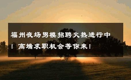 福州夜场男模招聘火热进行中！高端求职机会等你来！ 