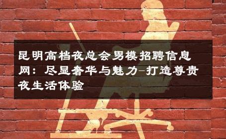 昆明高档夜总会男模招聘信息网：尽显奢华与魅力-打造尊贵夜生活体验 