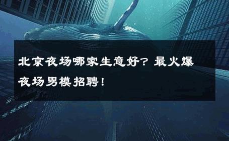 北京夜场哪家生意好？最火爆夜场男模招聘！ 