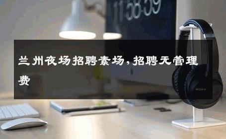 兰州夜场招聘素场,招聘无管理费 