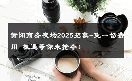 衡阳商务夜场2025招募-免一切费用-机遇等你来抢夺！ 