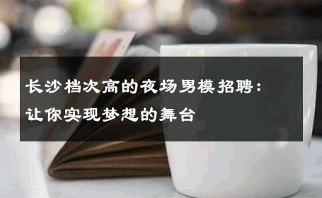 长沙档次高的夜场男模招聘：让你实现梦想的舞台 