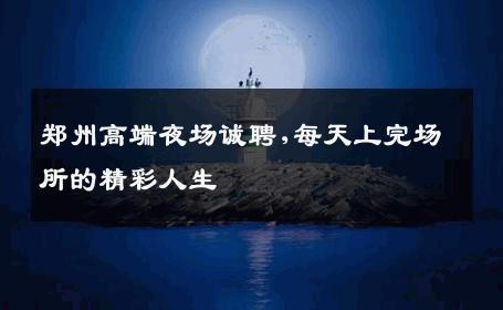 郑州高端夜场诚聘,每天上完场所的精彩人生 