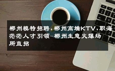 郴州模特招聘,郴州高端KTV,职海茫茫人才引领-郴州生意火爆场所直招