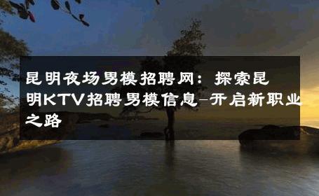 昆明夜场男模招聘网：探索昆明KTV招聘男模信息-开启新职业之路 