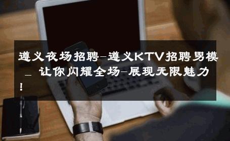 遵义夜场招聘-遵义KTV招聘男模 _ 让你闪耀全场-展现无限魅力！ 