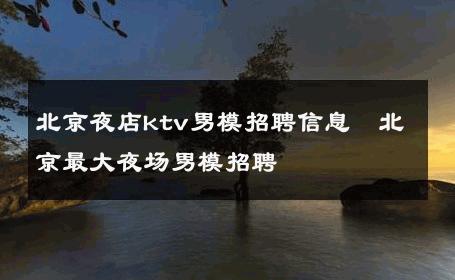 北京夜店ktv男模招聘信息﻿北京最大夜场男模招聘 