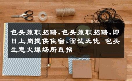 包头兼职招聘,包头兼职招聘,即日上岗提供住宿,面试无忧-包头生意火爆场所直招