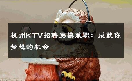 杭州KTV招聘男模兼职：成就你梦想的机会 