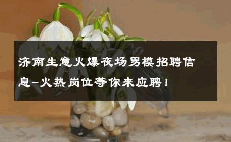 济南生意火爆夜场男模招聘信息-火热岗位等你来应聘！ 