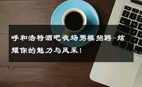 呼和浩特酒吧夜场男模招聘-炫耀你的魅力与风采！ 