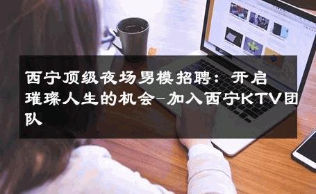 西宁顶级夜场男模招聘：开启璀璨人生的机会-加入西宁KTV团队 