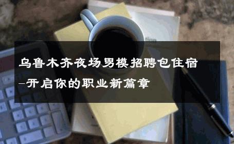 乌鲁木齐夜场男模招聘包住宿-开启你的职业新篇章 